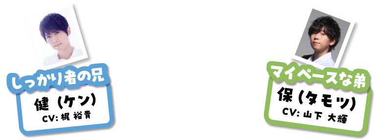 マイペースな弟 保(タモツ)CV:山下大輝 しっかり者の兄 健(ケン)CV:梶 裕貴